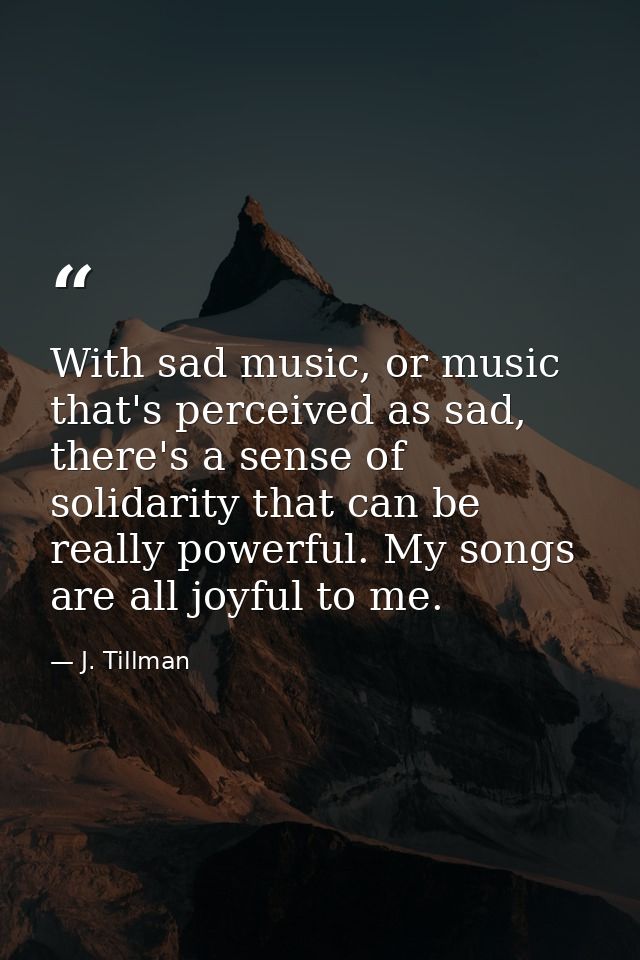 With sad music, or music that's perceived as sad, there's a sense of solidarity that can be really powerful. My songs ar — J. Tillman