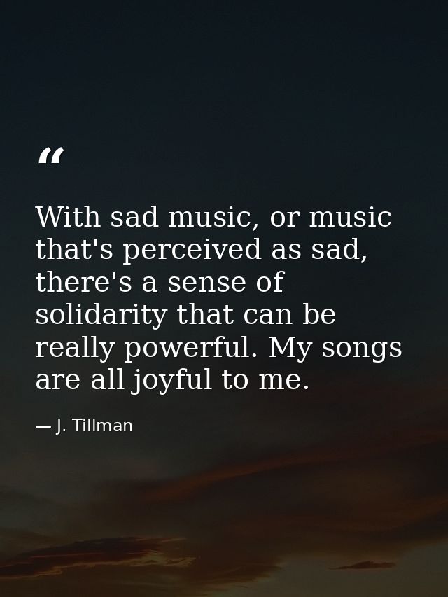 With sad music, or music that's perceived as sad, there's a sense of solidarity that can be really powerful. My songs ar — J. Tillman