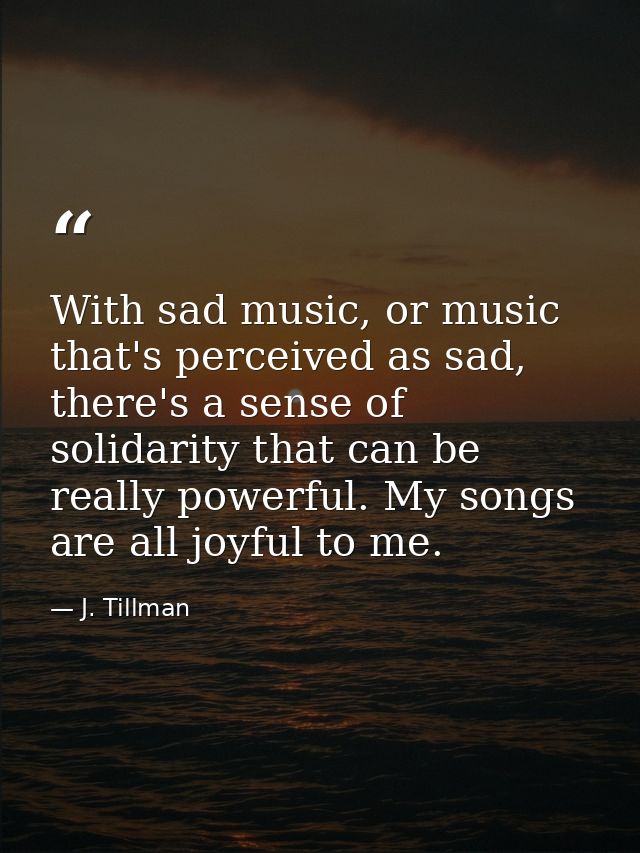 With sad music, or music that's perceived as sad, there's a sense of solidarity that can be really powerful. My songs ar — J. Tillman