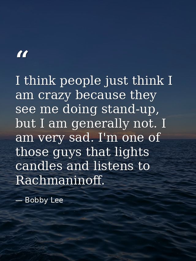 I think people just think I am crazy because they see me doing stand-up, but I am generally not. I am very sad. I'm one  — Bobby Lee