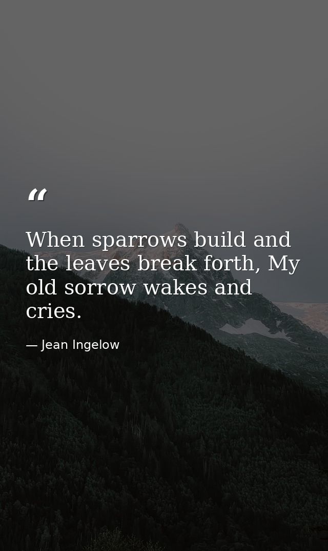 When sparrows build and the leaves break forth, My old sorrow wakes and cries. — Jean Ingelow
