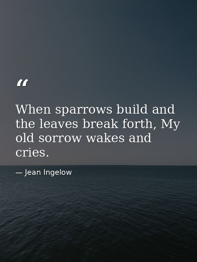 When sparrows build and the leaves break forth, My old sorrow wakes and cries. — Jean Ingelow