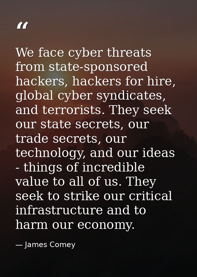 We face cyber threats from state-sponsored hackers, hackers for hire, global cyber syndicates, and terrorists. They seek — James Comey
