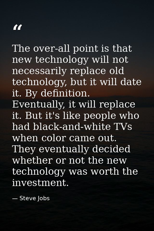 The over-all point is that new technology will not necessarily replace old technology, but it will date it. By definitio — Steve Jobs
