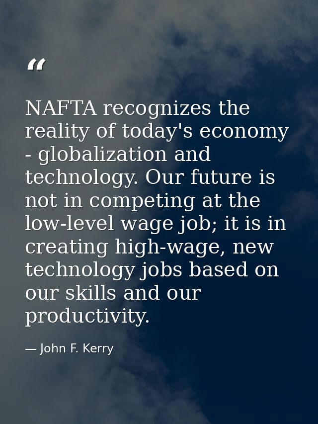 NAFTA recognizes the reality of today's economy - globalization and technology. Our future is not in competing at the lo — John F. Kerry