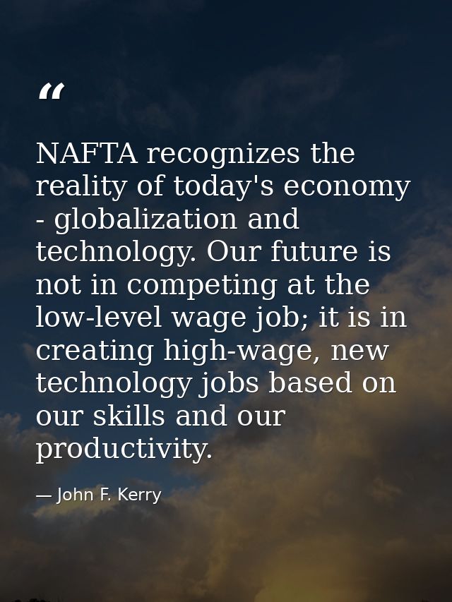 NAFTA recognizes the reality of today's economy - globalization and technology. Our future is not in competing at the lo — John F. Kerry