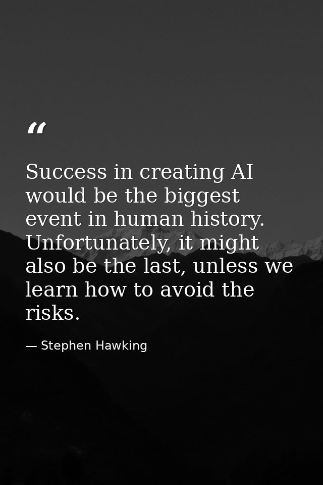 Success in creating AI would be the biggest event in human history. Unfortunately, it might also be the last, unless we  — Stephen Hawking