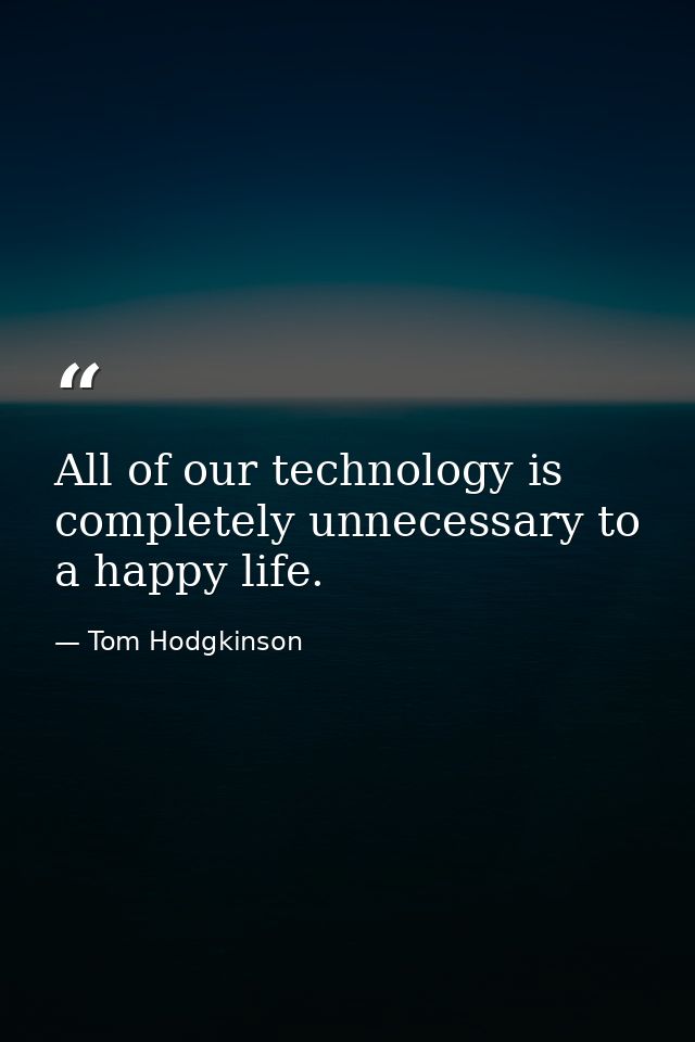 All of our technology is completely unnecessary to a happy life. — Tom Hodgkinson
