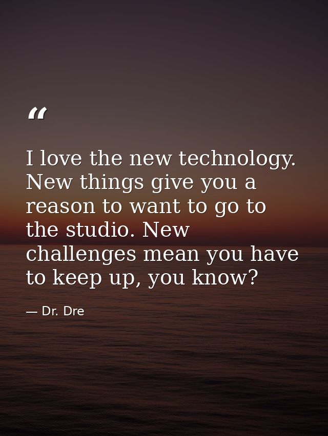 I love the new technology. New things give you a reason to want to go to the studio. New challenges mean you have to kee — Dr. Dre