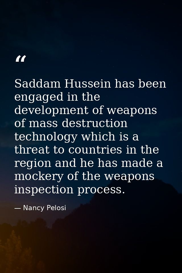 Saddam Hussein has been engaged in the development of weapons of mass destruction technology which is a threat to countr — Nancy Pelosi