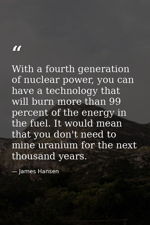 With a fourth generation of nuclear power, you can have a technology that will burn more than 99 percent of the energy i — James Hansen