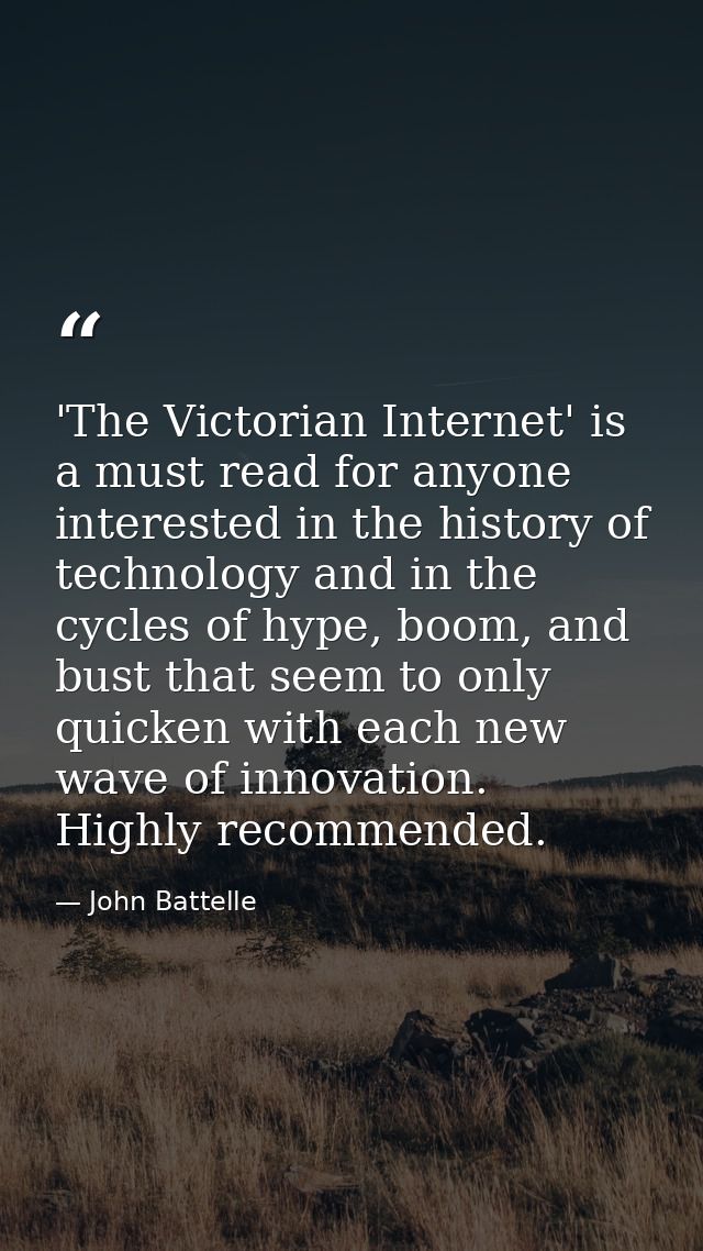'The Victorian Internet' is a must read for anyone interested in the history of technology and in the cycles of hype, bo — John Battelle