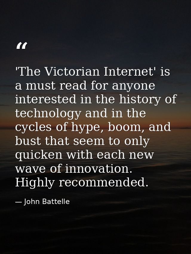 'The Victorian Internet' is a must read for anyone interested in the history of technology and in the cycles of hype, bo — John Battelle
