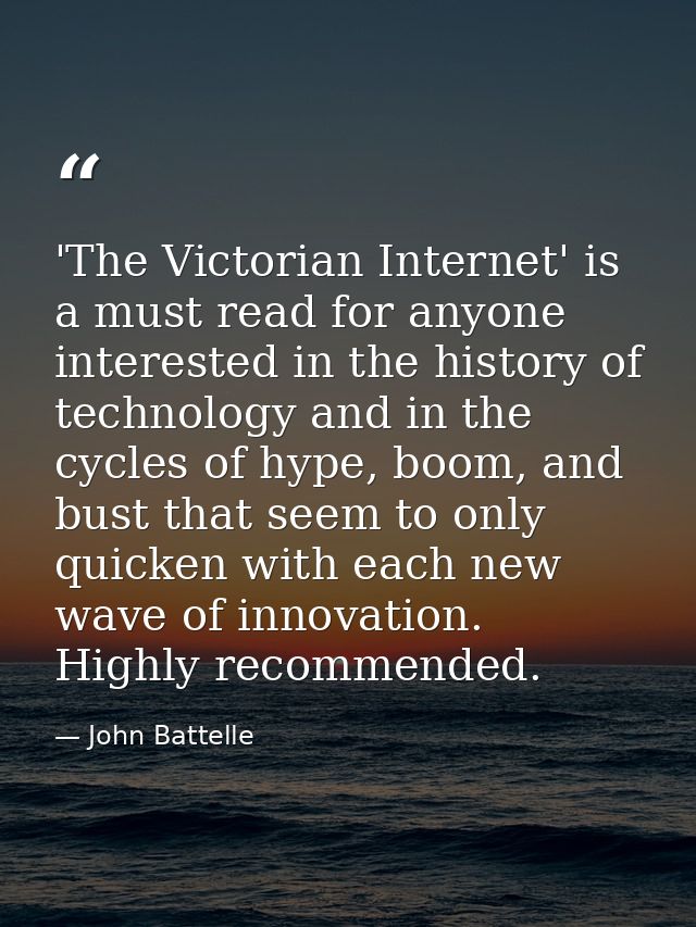 'The Victorian Internet' is a must read for anyone interested in the history of technology and in the cycles of hype, bo — John Battelle