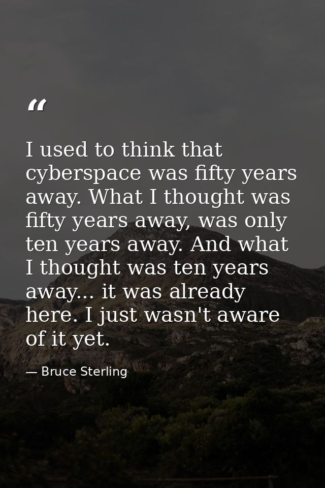 I used to think that cyberspace was fifty years away. What I thought was fifty years away, was only ten years away. And  — Bruce Sterling