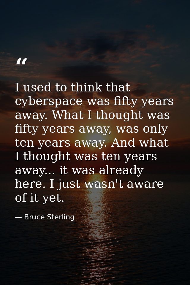 I used to think that cyberspace was fifty years away. What I thought was fifty years away, was only ten years away. And  — Bruce Sterling