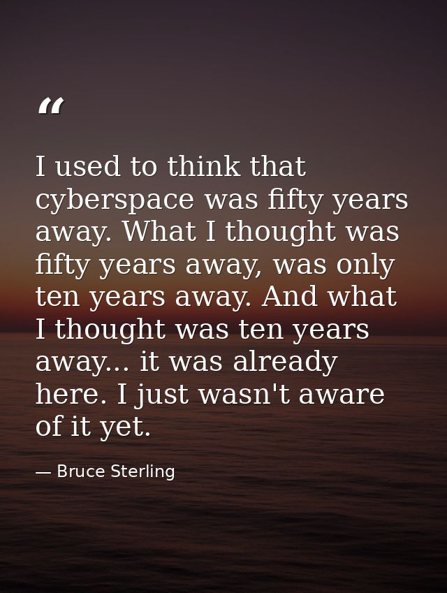 I used to think that cyberspace was fifty years away. What I thought was fifty years away, was only ten years away. And  — Bruce Sterling
