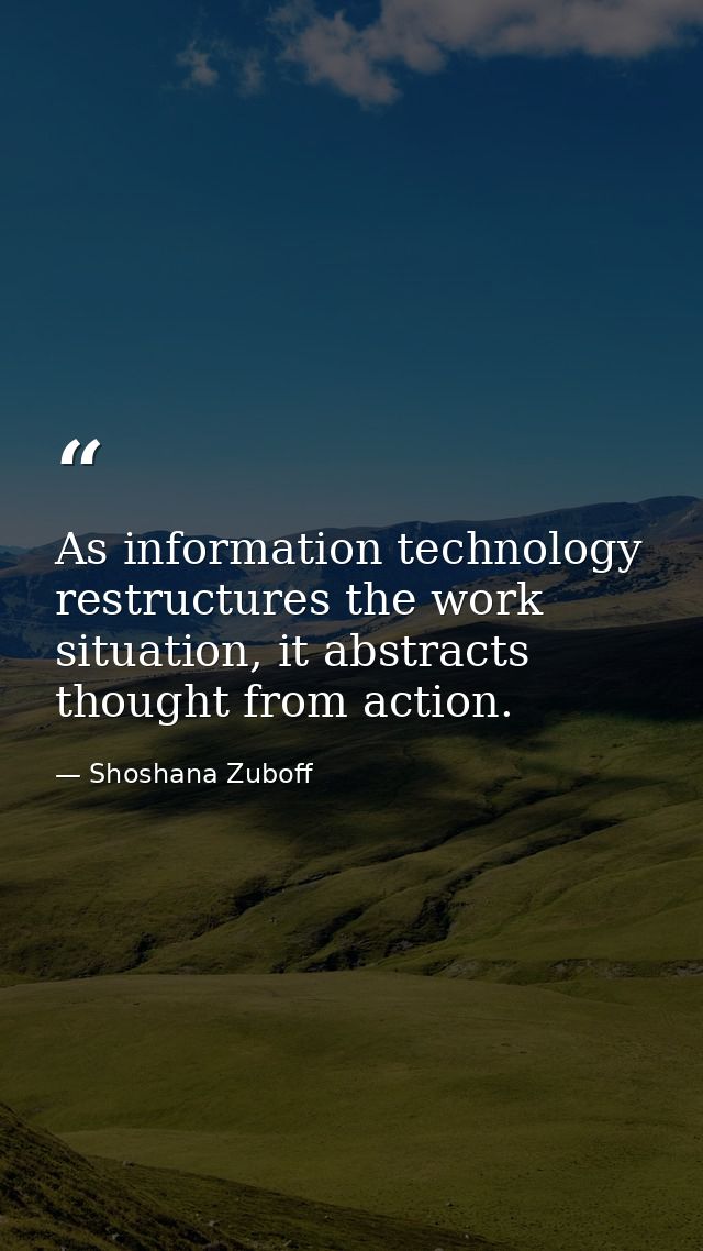 As information technology restructures the work situation, it abstracts thought from action. — Shoshana Zuboff