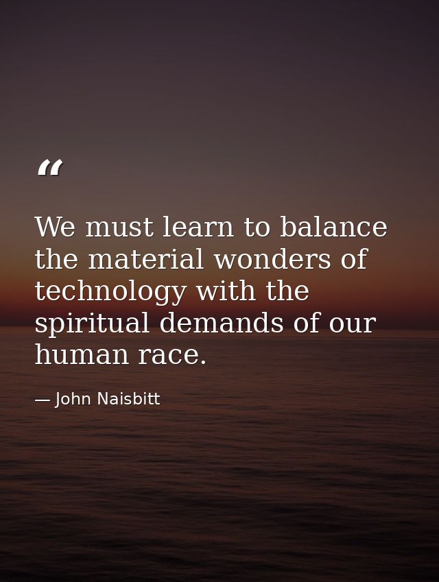 We must learn to balance the material wonders of technology with the spiritual demands of our human race. — John Naisbitt