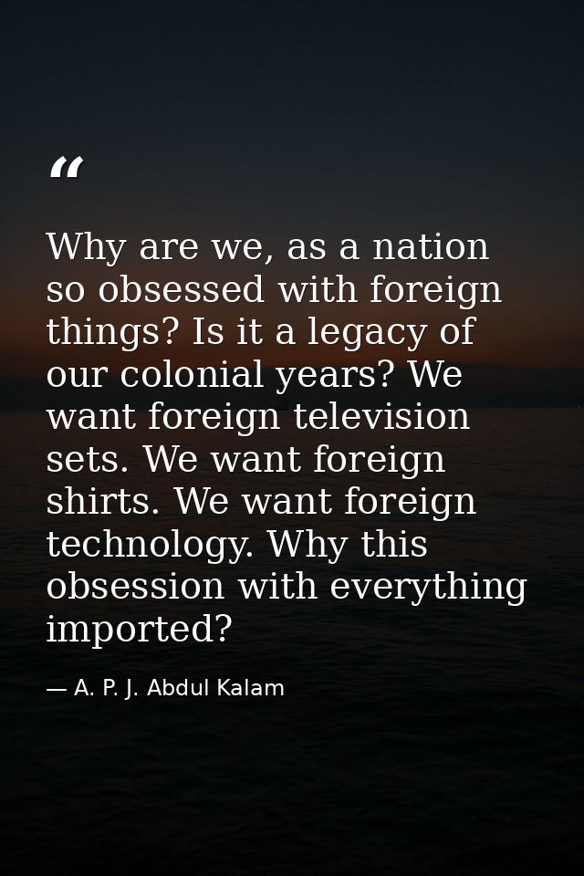 Why are we, as a nation so obsessed with foreign things? Is it a legacy of our colonial years? We want foreign televisio — A. P. J. Abdul Kalam