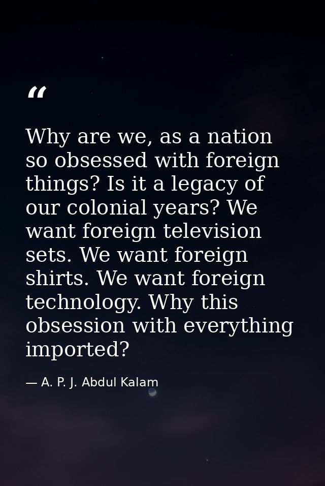 Why are we, as a nation so obsessed with foreign things? Is it a legacy of our colonial years? We want foreign televisio — A. P. J. Abdul Kalam