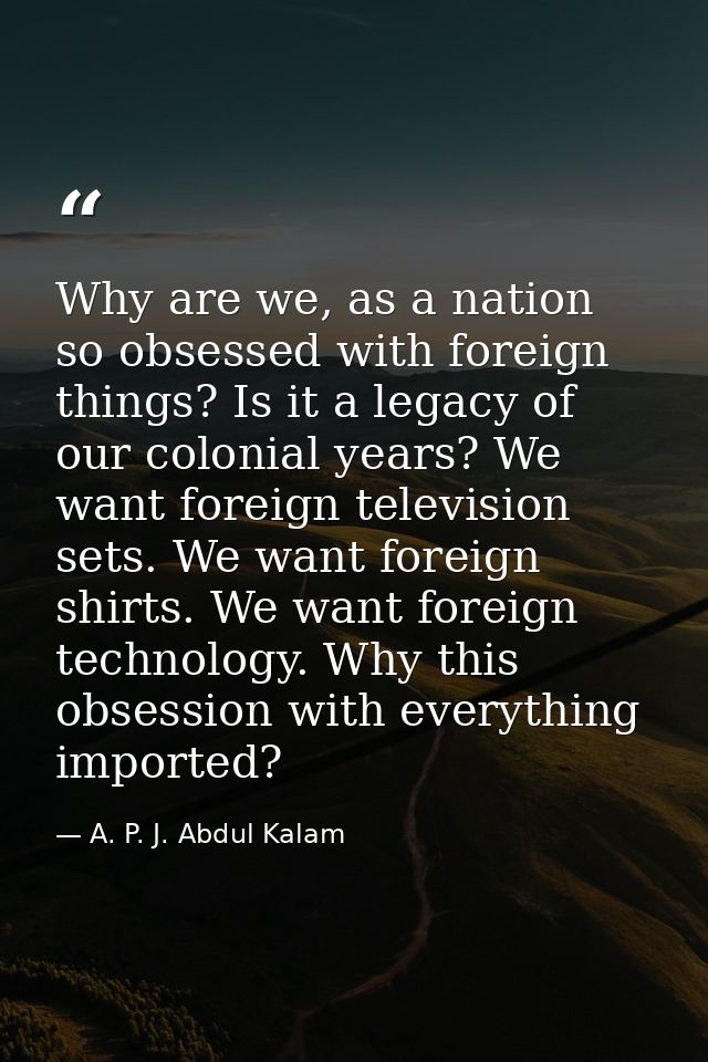 Why are we, as a nation so obsessed with foreign things? Is it a legacy of our colonial years? We want foreign televisio — A. P. J. Abdul Kalam