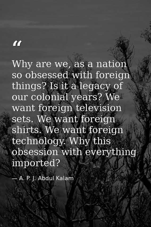 Why are we, as a nation so obsessed with foreign things? Is it a legacy of our colonial years? We want foreign televisio — A. P. J. Abdul Kalam