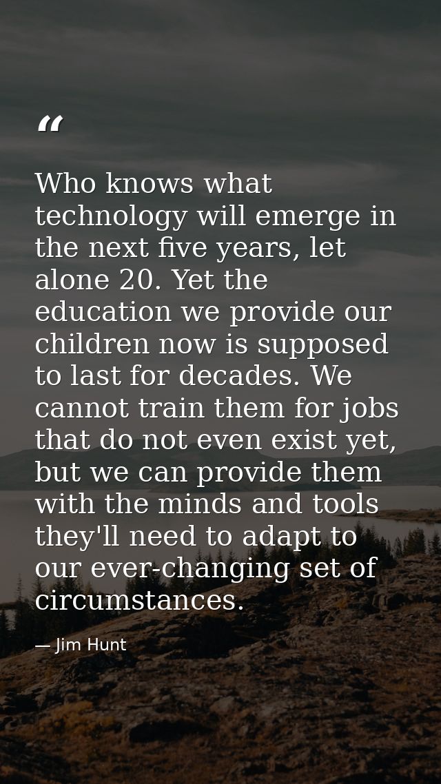 Who knows what technology will emerge in the next five years, let alone 20. Yet the education we provide our children no — Jim Hunt