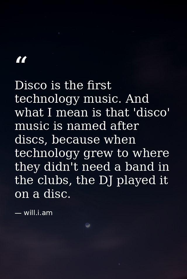 Disco is the first technology music. And what I mean is that 'disco' music is named after discs, because when technology — will.i.am