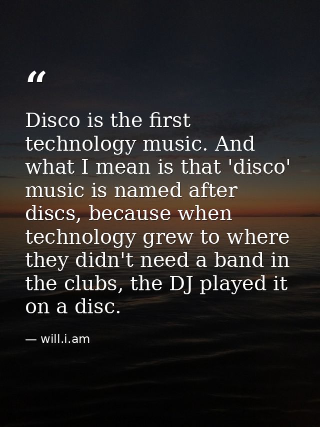 Disco is the first technology music. And what I mean is that 'disco' music is named after discs, because when technology — will.i.am