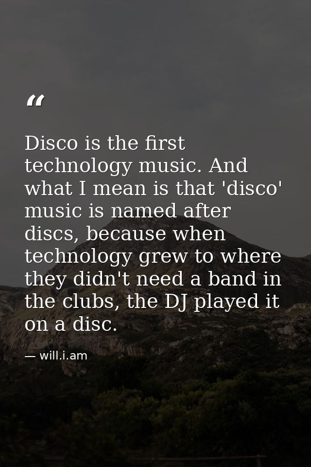 Disco is the first technology music. And what I mean is that 'disco' music is named after discs, because when technology — will.i.am