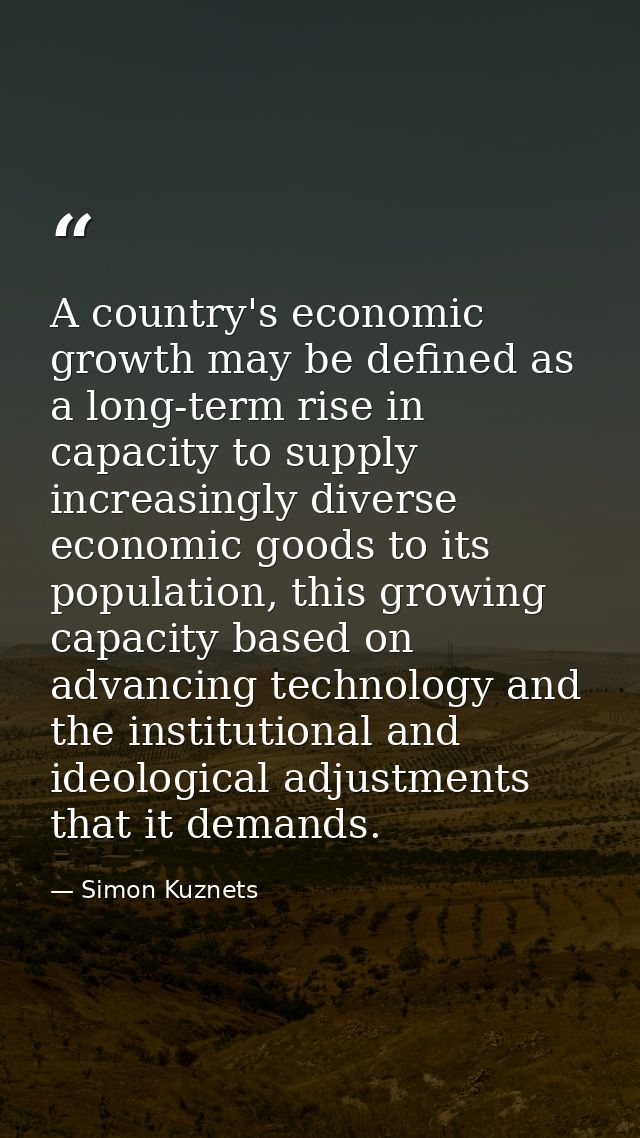 A country's economic growth may be defined as a long-term rise in capacity to supply increasingly diverse economic goods — Simon Kuznets