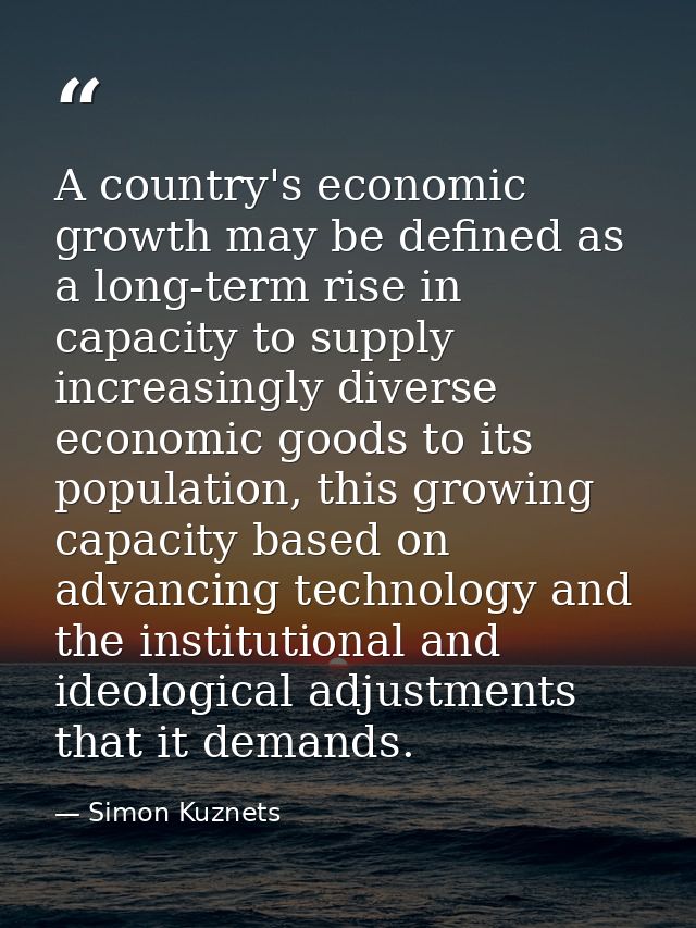 A country's economic growth may be defined as a long-term rise in capacity to supply increasingly diverse economic goods — Simon Kuznets