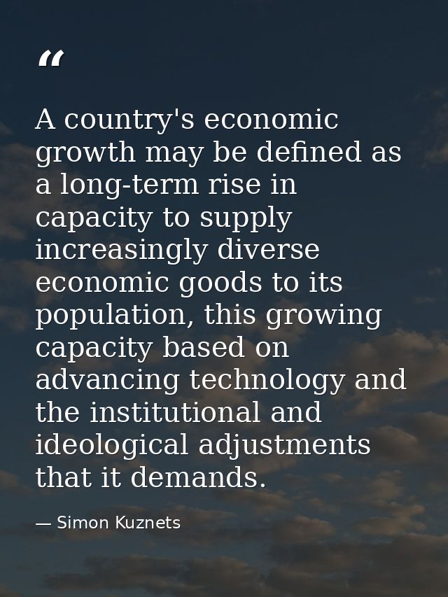 A country's economic growth may be defined as a long-term rise in capacity to supply increasingly diverse economic goods — Simon Kuznets
