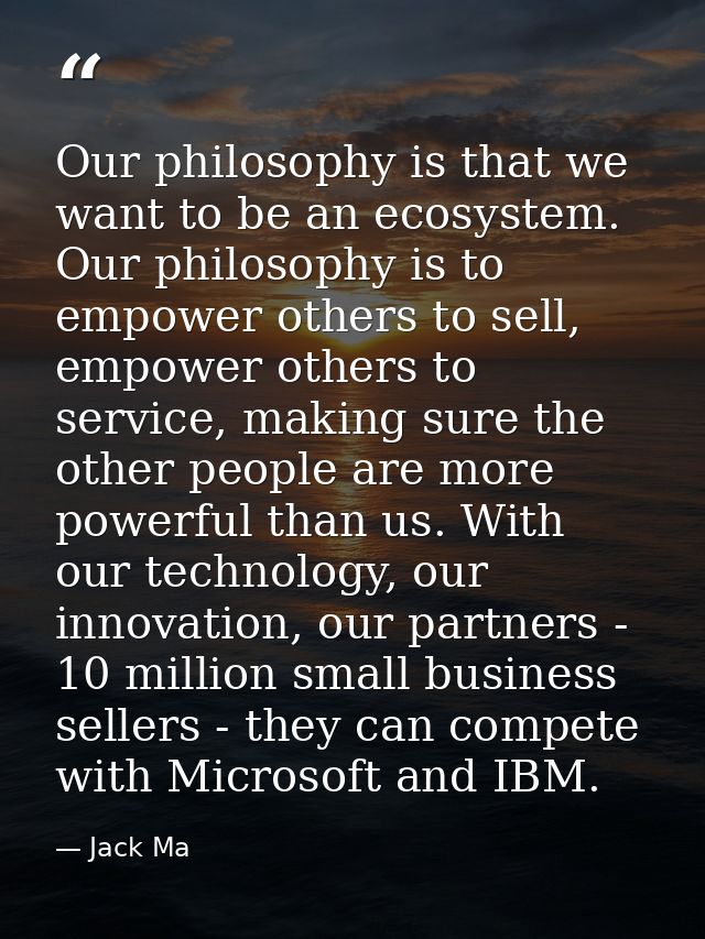 Our philosophy is that we want to be an ecosystem. Our philosophy is to empower others to sell, empower others to servic — Jack Ma