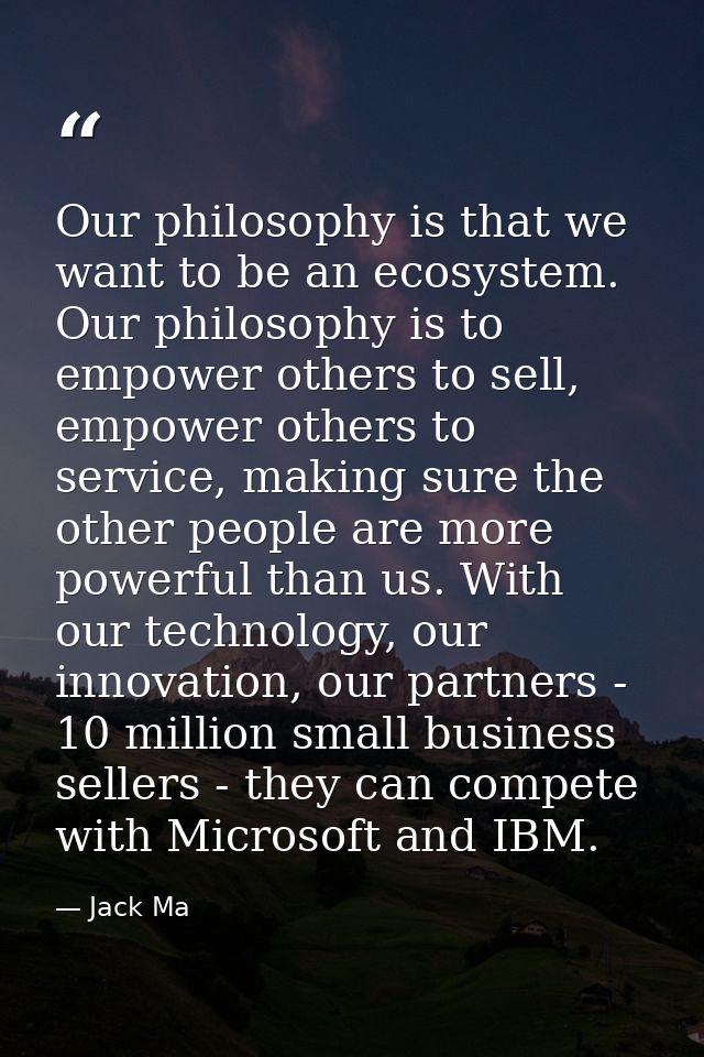 Our philosophy is that we want to be an ecosystem. Our philosophy is to empower others to sell, empower others to servic — Jack Ma
