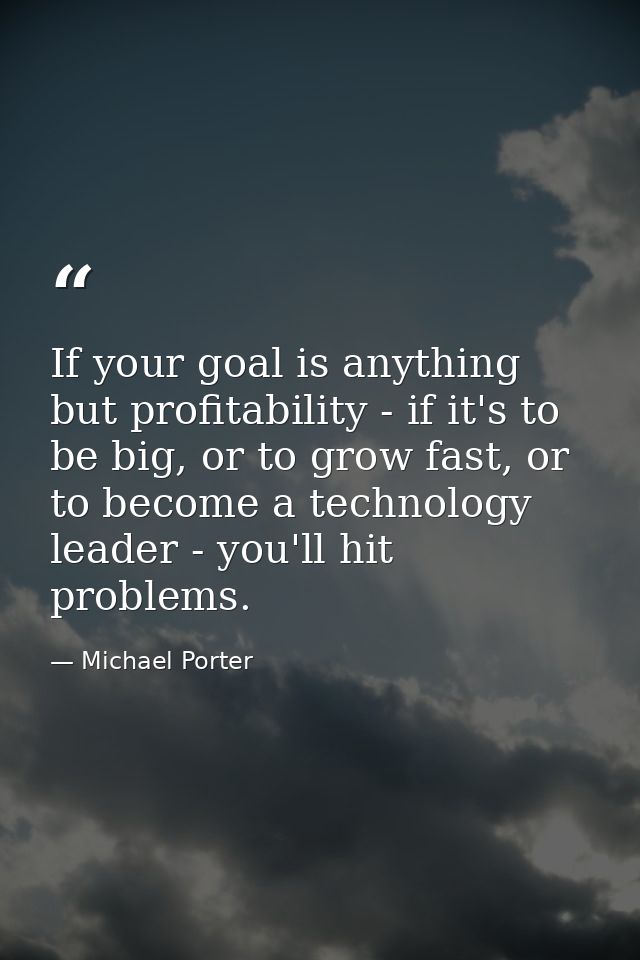 If your goal is anything but profitability - if it's to be big, or to grow fast, or to become a technology leader - you' — Michael Porter