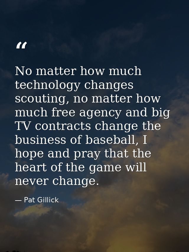 No matter how much technology changes scouting, no matter how much free agency and big TV contracts change the business  — Pat Gillick