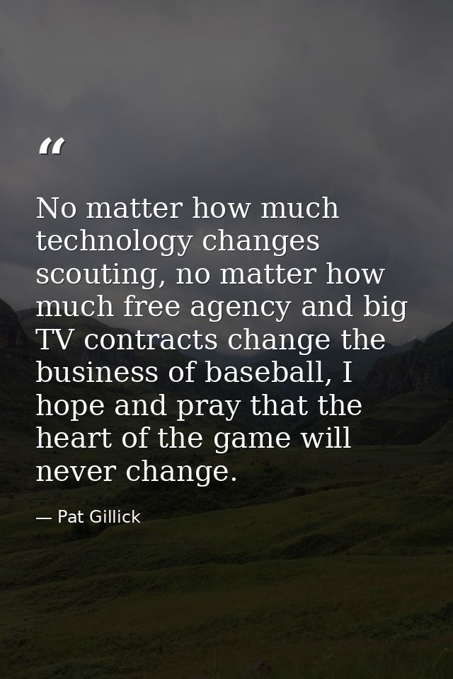 No matter how much technology changes scouting, no matter how much free agency and big TV contracts change the business  — Pat Gillick