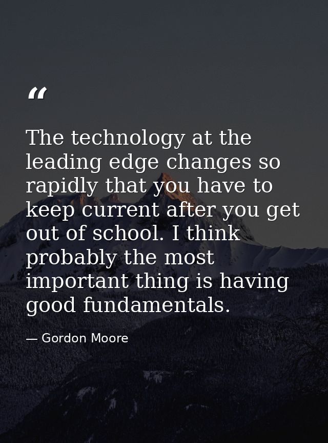 The technology at the leading edge changes so rapidly that you have to keep current after you get out of school. I think — Gordon Moore