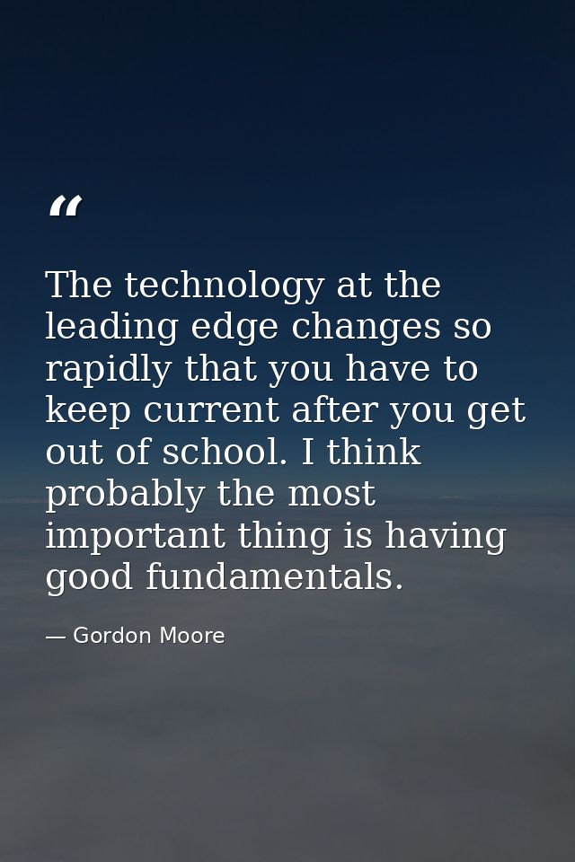The technology at the leading edge changes so rapidly that you have to keep current after you get out of school. I think — Gordon Moore