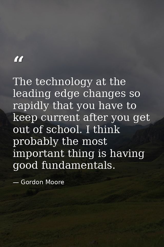 The technology at the leading edge changes so rapidly that you have to keep current after you get out of school. I think — Gordon Moore