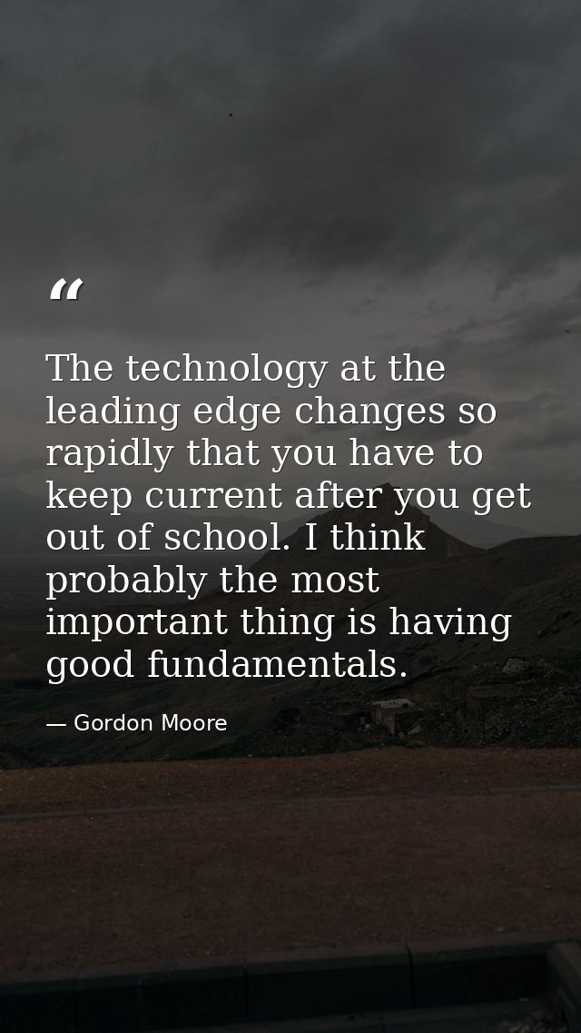 The technology at the leading edge changes so rapidly that you have to keep current after you get out of school. I think — Gordon Moore