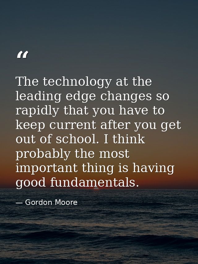 The technology at the leading edge changes so rapidly that you have to keep current after you get out of school. I think — Gordon Moore