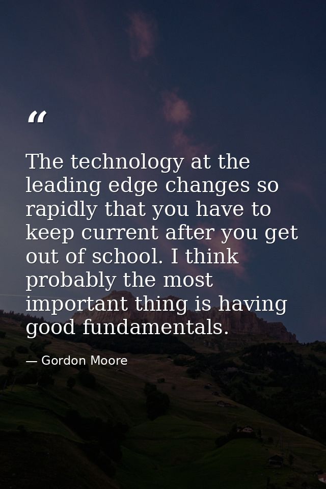 The technology at the leading edge changes so rapidly that you have to keep current after you get out of school. I think — Gordon Moore