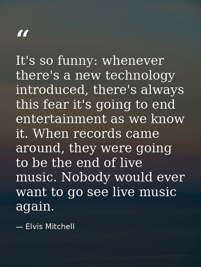 It's so funny: whenever there's a new technology introduced, there's always this fear it's going to end entertainment as — Elvis Mitchell