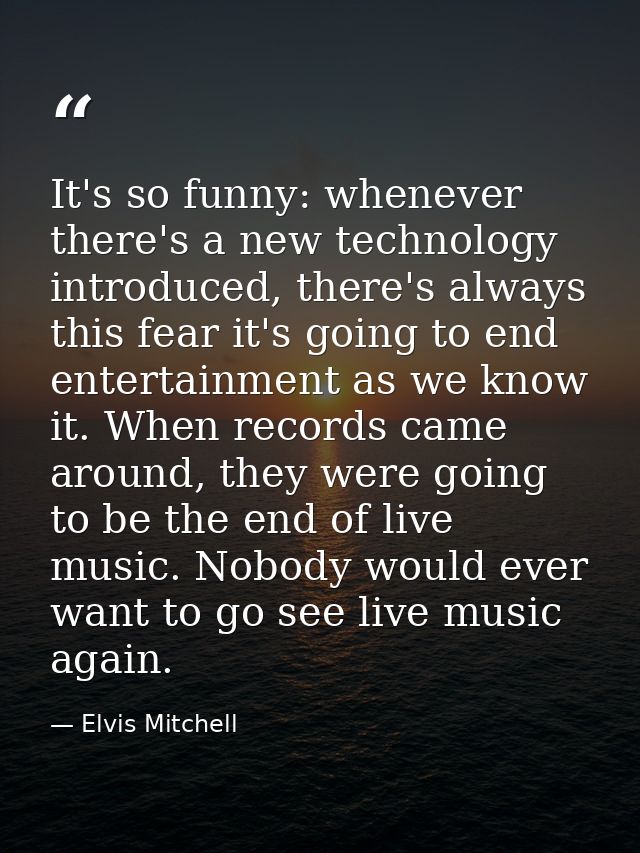 It's so funny: whenever there's a new technology introduced, there's always this fear it's going to end entertainment as — Elvis Mitchell