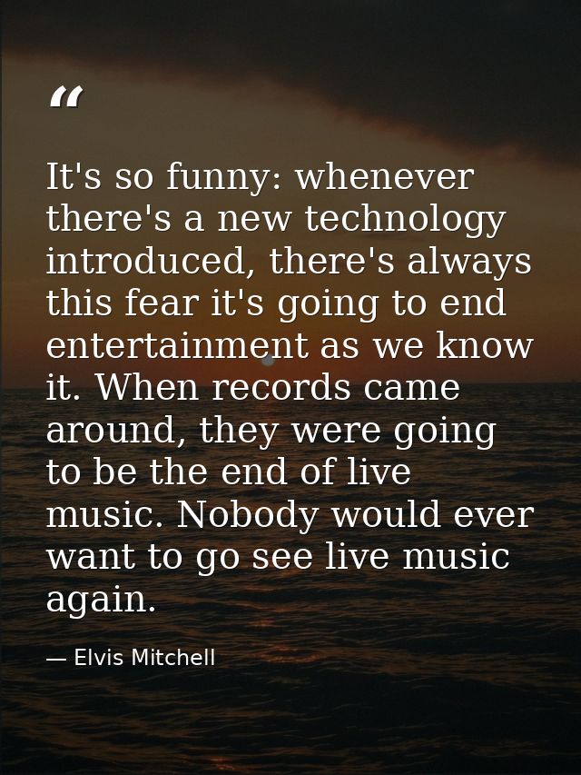 It's so funny: whenever there's a new technology introduced, there's always this fear it's going to end entertainment as — Elvis Mitchell