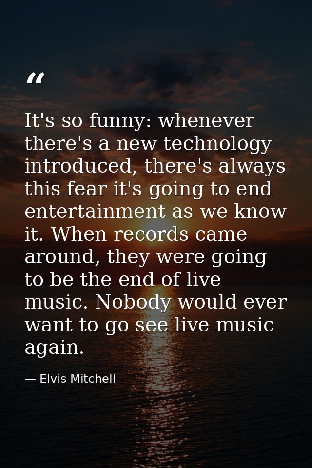 It's so funny: whenever there's a new technology introduced, there's always this fear it's going to end entertainment as — Elvis Mitchell