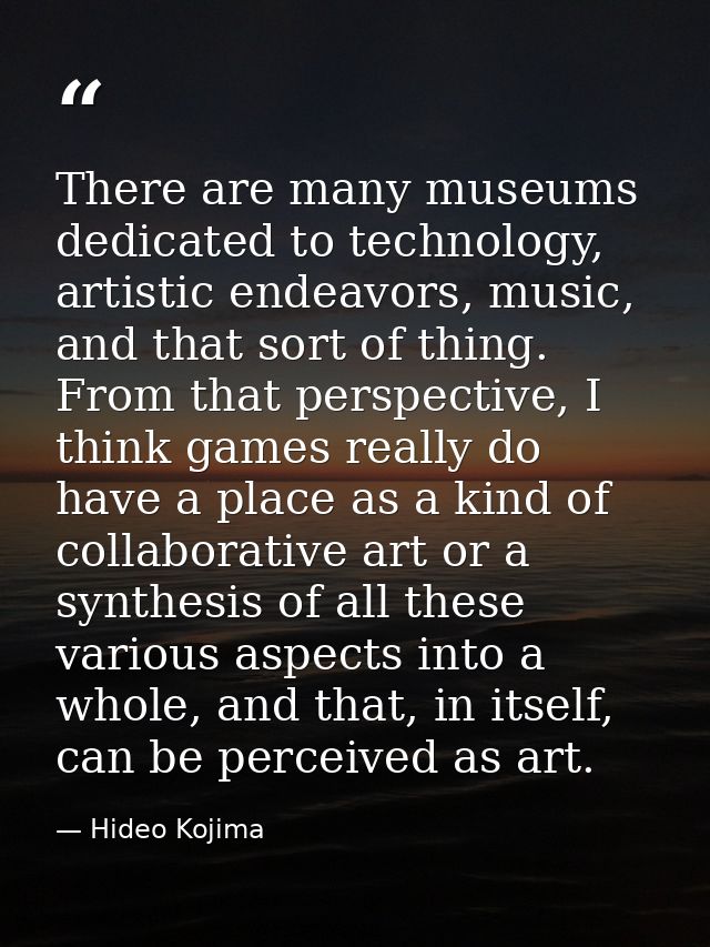 There are many museums dedicated to technology, artistic endeavors, music, and that sort of thing. From that perspective — Hideo Kojima